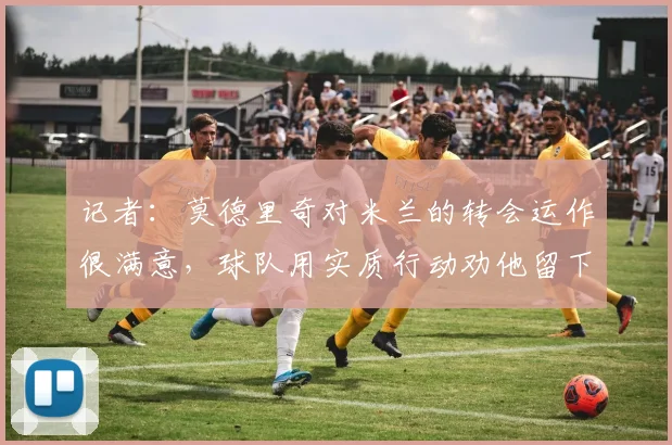 记者：莫德里奇对米兰的转会运作很满意，球队用实质行动劝他留下