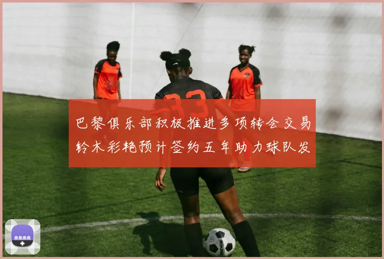 巴黎俱乐部积极推进多项转会交易铃木彩艳预计签约五年助力球队发展