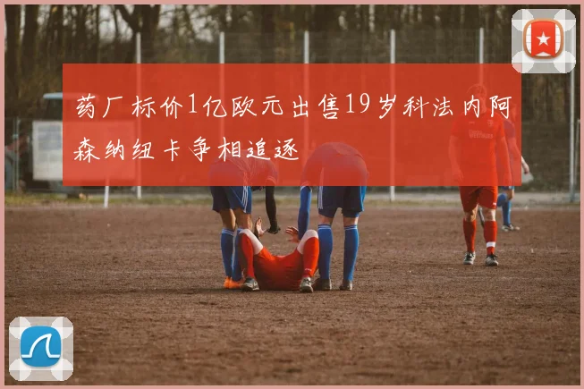 药厂标价1亿欧元出售19岁科法内阿森纳纽卡争相追逐