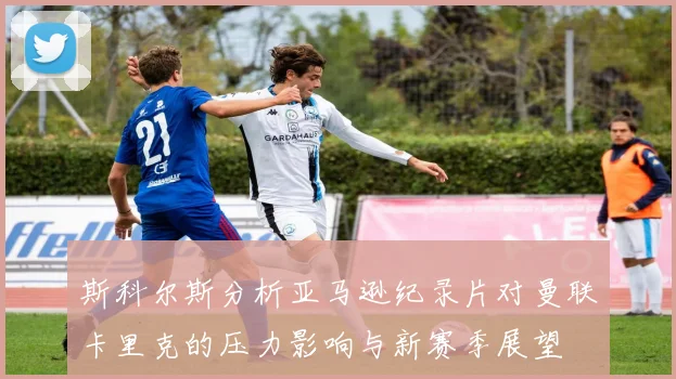斯科尔斯分析亚马逊纪录片对曼联卡里克的压力影响与新赛季展望