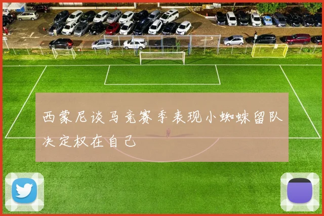 西蒙尼谈马竞赛季表现小蜘蛛留队决定权在自己