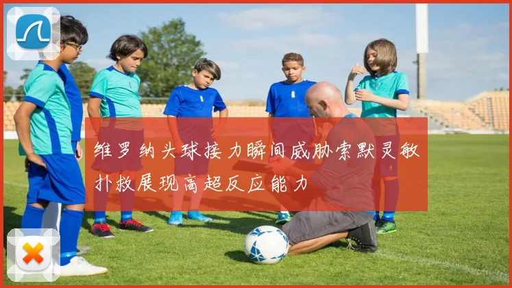 维罗纳头球接力瞬间威胁索默灵敏扑救展现高超反应能力