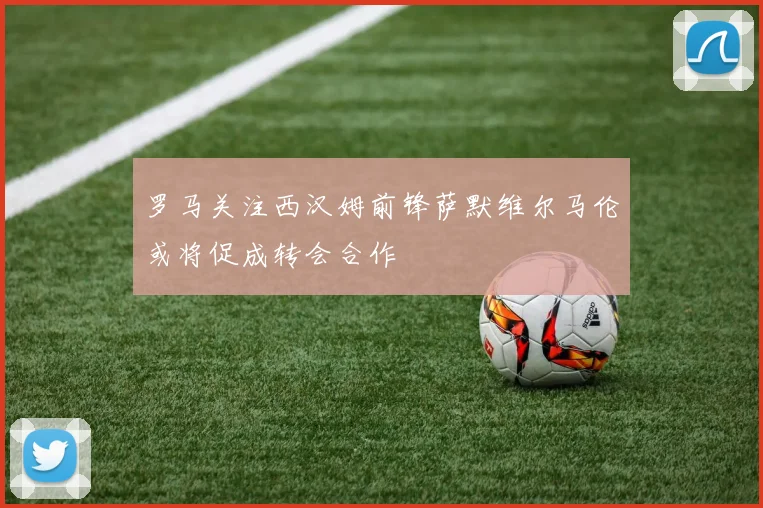 罗马关注西汉姆前锋萨默维尔马伦或将促成转会合作