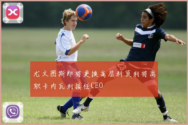 尤文图斯即将更换高层科莫利将离职卡内瓦利接任CEO