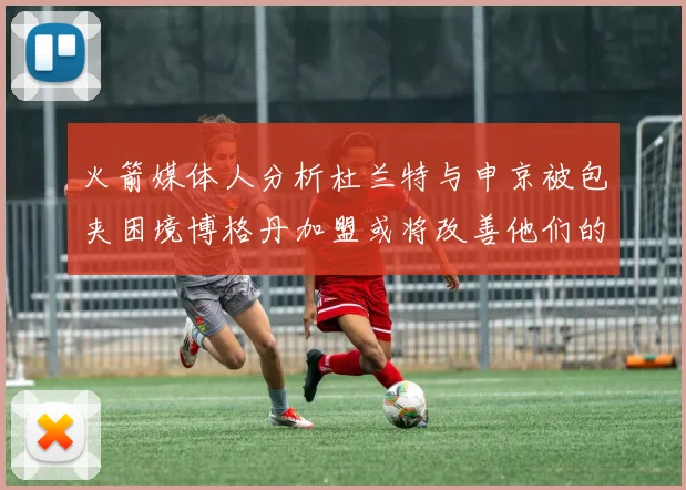 火箭媒体人分析杜兰特与申京被包夹困境博格丹加盟或将改善他们的进攻空间