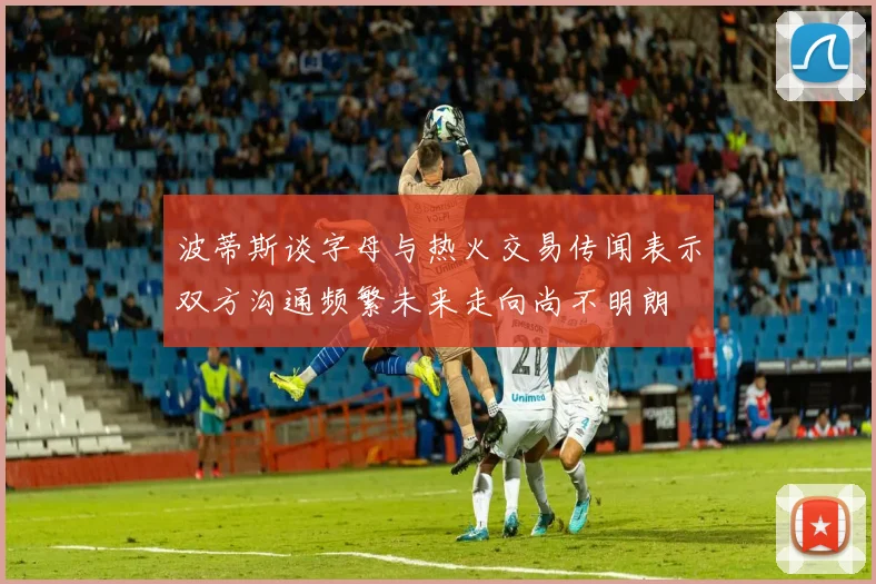 波蒂斯谈字母与热火交易传闻表示双方沟通频繁未来走向尚不明朗