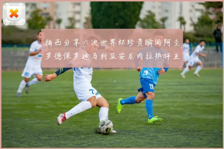 梅西分享六次世界杯珍贵瞬间阿圭罗德保罗迪马利亚安东内拉热评互动