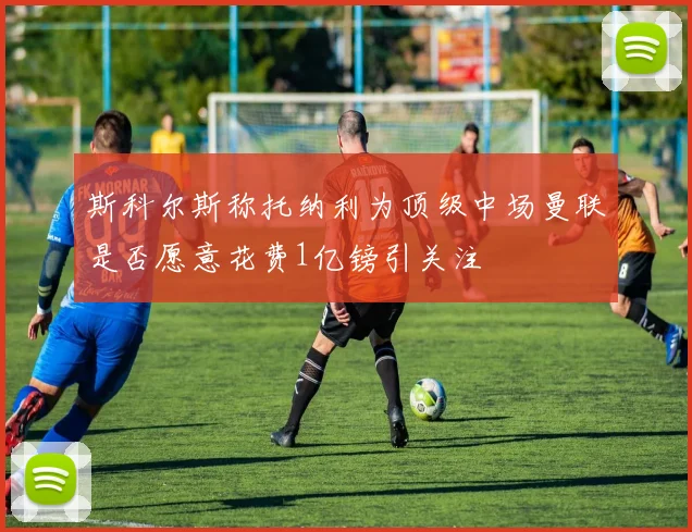 斯科尔斯称托纳利为顶级中场曼联是否愿意花费1亿镑引关注