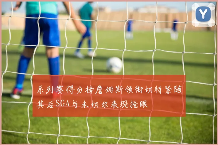 系列赛得分榜詹姆斯领衔切特紧随其后SGA与米切尔表现抢眼