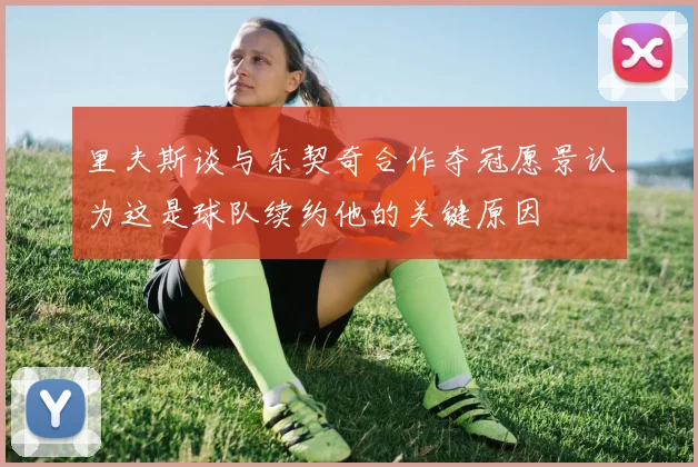 里夫斯谈与东契奇合作夺冠愿景认为这是球队续约他的关键原因