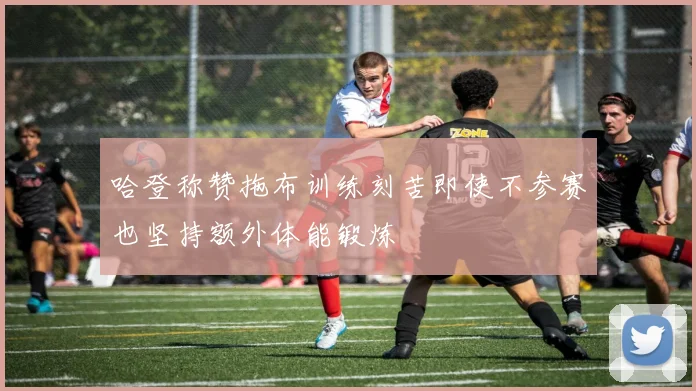 哈登称赞拖布训练刻苦即使不参赛也坚持额外体能锻炼