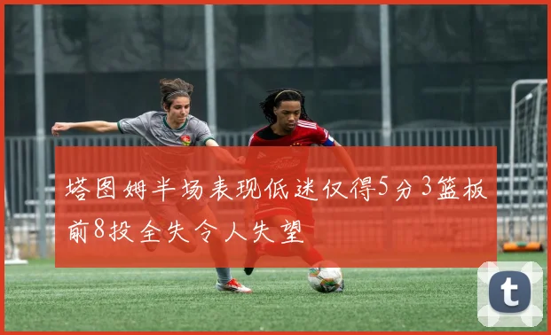 塔图姆半场表现低迷仅得5分3篮板前8投全失令人失望