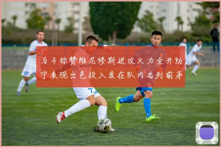 马卡称赞维尼修斯进攻火力全开防守表现出色投入度在队内名列前茅