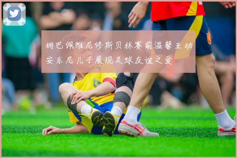 姆巴佩维尼修斯贝林赛前温馨互动安东尼儿子展现足球友谊之爱