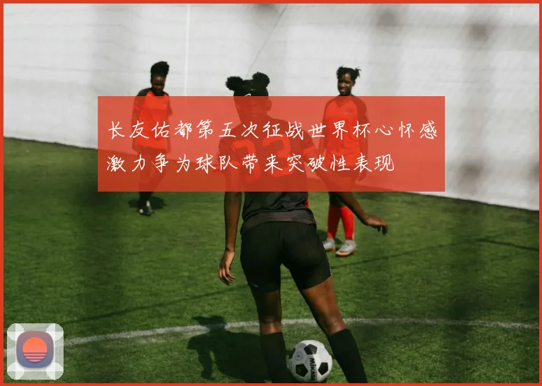 长友佑都第五次征战世界杯心怀感激力争为球队带来突破性表现