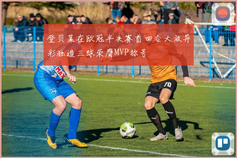 登贝莱在欧冠半决赛首回合大放异彩独造三球荣膺MVP称号