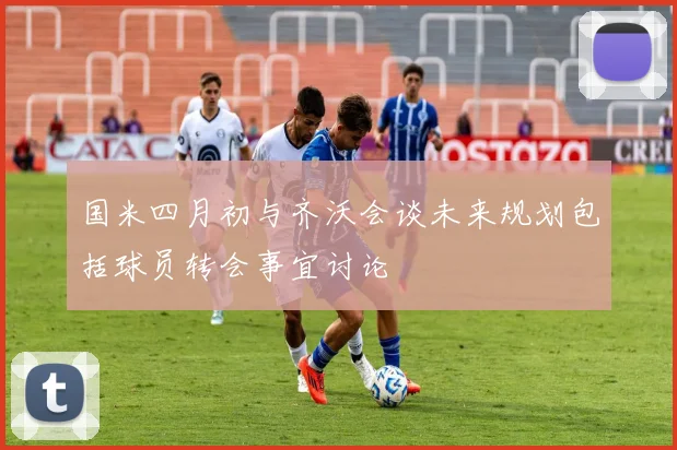 国米四月初与齐沃会谈未来规划包括球员转会事宜讨论