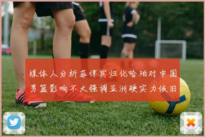 媒体人分析菲律宾归化哈珀对中国男篮影响不大强调亚洲硬实力依旧强劲