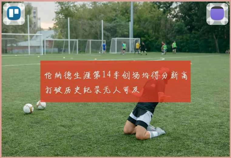 伦纳德生涯第14季创场均得分新高打破历史纪录无人可及