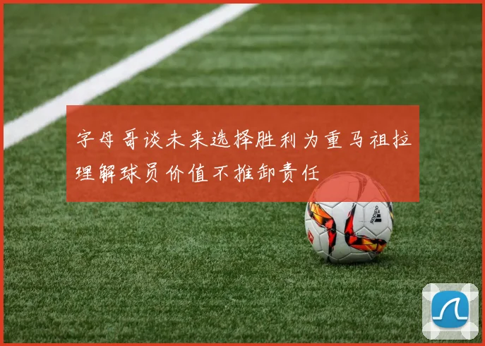 字母哥谈未来选择胜利为重马祖拉理解球员价值不推卸责任