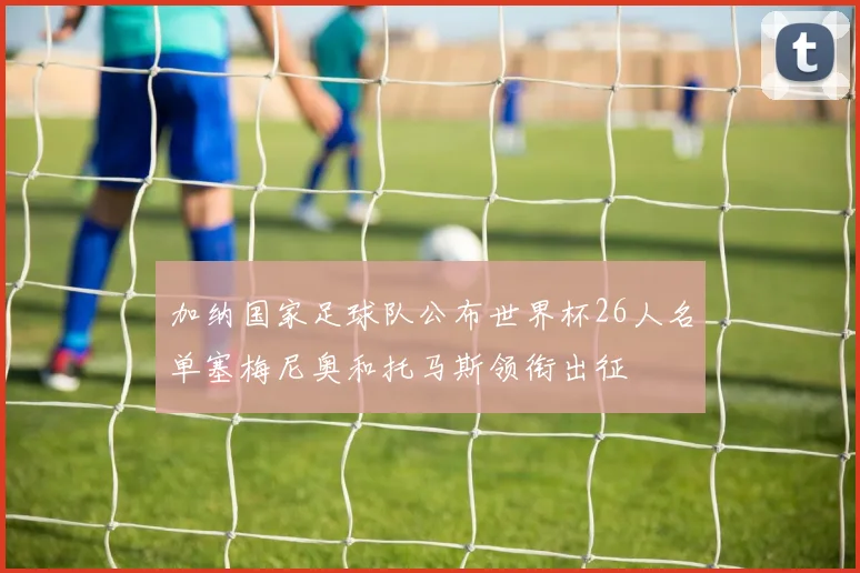 加纳国家足球队公布世界杯26人名单塞梅尼奥和托马斯领衔出征